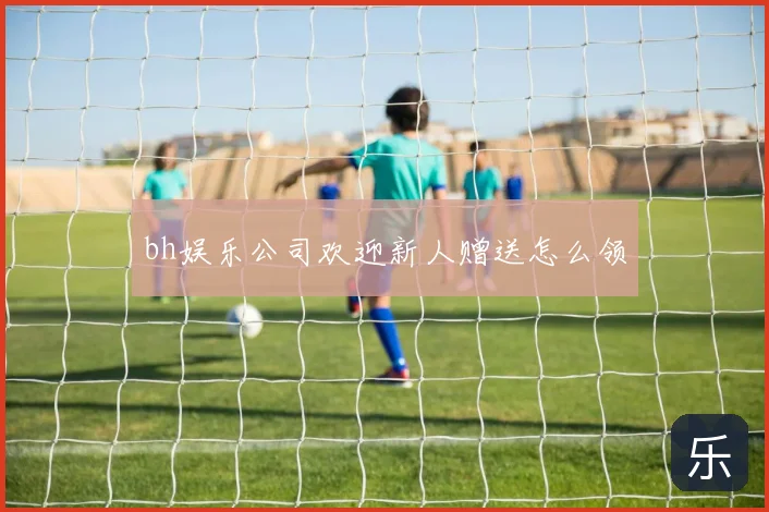 bh娱乐公司欢迎新人赠送怎么领