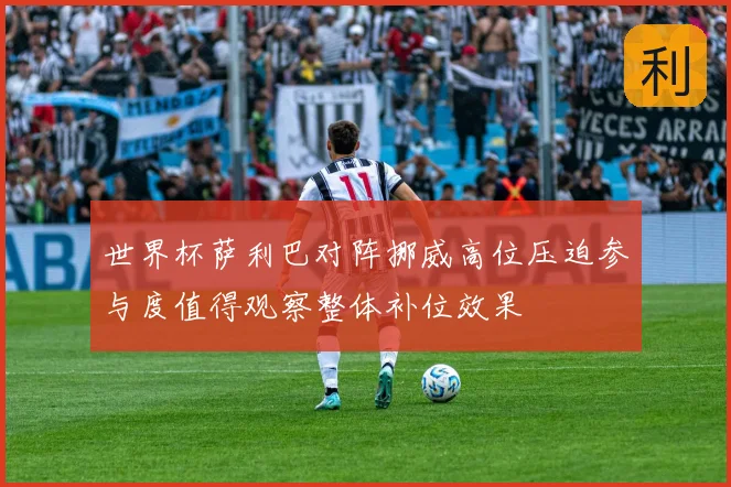 世界杯萨利巴对阵挪威高位压迫参与度值得观察整体补位效果