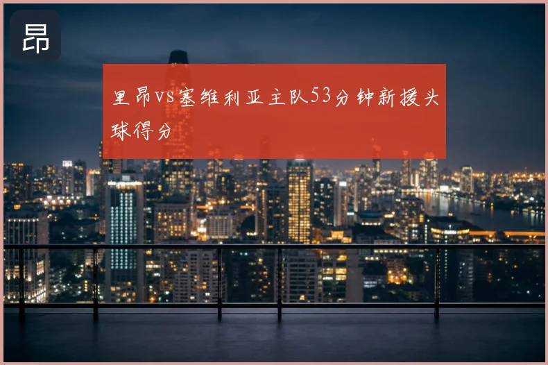 里昂vs塞维利亚主队53分钟新援头球得分
