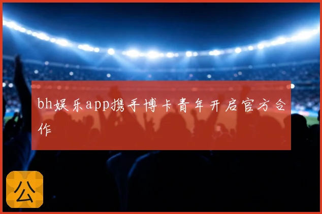 bh娱乐app携手博卡青年开启官方合作